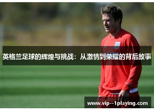 英格兰足球的辉煌与挑战:从激情到荣耀的背后故事 英格兰足球的辉煌与挑战:从激情到荣耀的背后故事