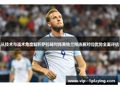 从技术与战术角度解析萨拉赫对阵英格兰预选赛对位优势全面评估