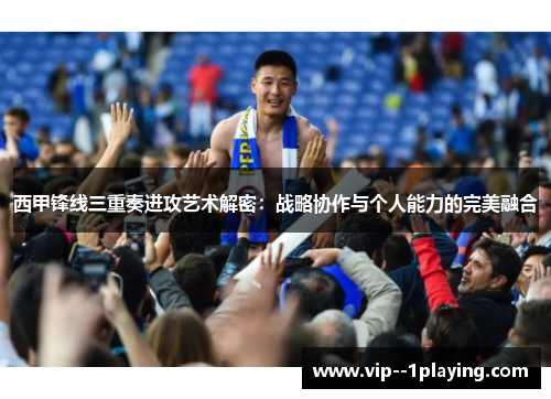 西甲锋线三重奏进攻艺术解密:战略协作与个人能力的完美融合 西甲锋线三重奏进攻艺术解密:战略协作与个人能力的完美融合