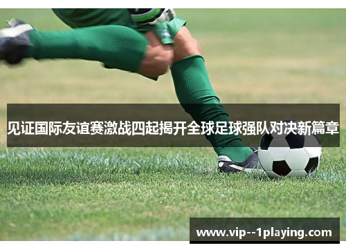 见证国际友谊赛激战四起揭开全球足球强队对决新篇章 见证国际友谊赛激战四起揭开全球足球强队对决新篇章