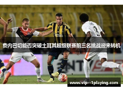 费内巴切能否突破土耳其超级联赛前三名挑战迎来转机 费内巴切能否突破土耳其超级联赛前三名挑战迎来转机