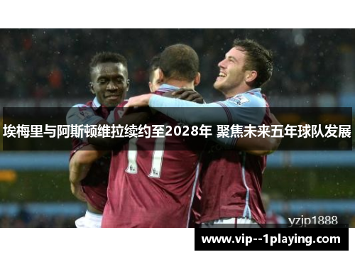 埃梅里与阿斯顿维拉续约至2028年 聚焦未来五年球队发展