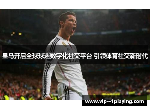 皇马开启全球球迷数字化社交平台 引领体育社交新时代