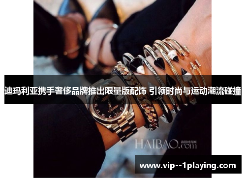 迪玛利亚携手奢侈品牌推出限量版配饰 引领时尚与运动潮流碰撞