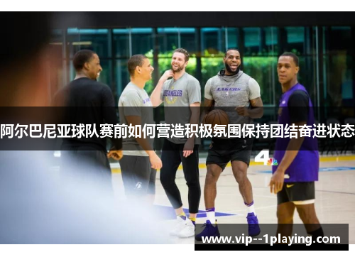 阿尔巴尼亚球队赛前如何营造积极氛围保持团结奋进状态