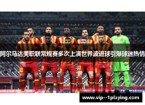 阿尔马达美职联常规赛多次上演世界波进球引爆球迷热情