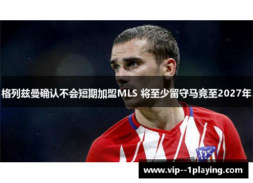格列兹曼确认不会短期加盟MLS 将至少留守马竞至2027年